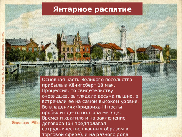 Янтарное распятие Основная часть Великого посольства прибыла в Кёнигсберг 18 мая. Процессия, по свидетельству очевидцев, выглядела весьма пышно, а встречали ее на самом высоком уровне. Во владениях Фридриха III послы пробыли где-то полтора месяца. Времени хватило и на заключение договора (он предполагал сотрудничество главным образом в торговой сфере), и на разного рода увеселения вроде званых обедов и охоты. 