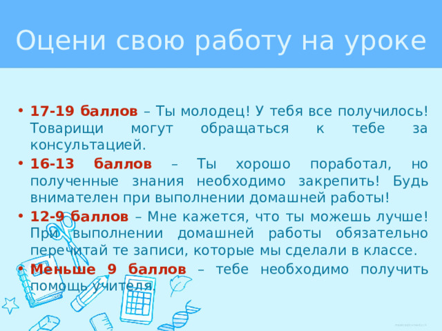 Оцени свою работу на уроке 17-19 баллов – Ты молодец! У тебя все получилось! Товарищи могут обращаться к тебе за консультацией. 16-13 баллов – Ты хорошо поработал, но полученные знания необходимо закрепить! Будь внимателен при выполнении домашней работы! 12-9 баллов – Мне кажется, что ты можешь лучше! При выполнении домашней работы обязательно перечитай те записи, которые мы сделали в классе. Меньше 9 баллов – тебе необходимо получить помощь учителя. 