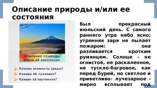 Описание природы и/или ее состояния Был прекрасный июльский день. С самого раннего утра небо ясно; утренняя заря не пылает пожаром: она разливается кротким румянцем. Солнце - не огнистое, не раскаленное, не тускло-багровое, как перед бурей, но светлое и приветливо- лучезарное - мирно всплывает под узкой и длинной тучкой… ( И.С.Тургенев 