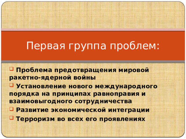 Первая группа проблем:  Проблема предотвращения мировой ракетно-ядерной войны  Установление нового международного порядка на принципах равноправия и взаимовыгодного сотрудничества  Развитие экономической интеграции  Терроризм во всех его проявлениях 