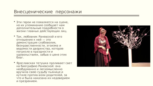 Внесценические персонажи  Эти герои не появляются на сцене, но их упоминание сообщает нам дополнительные подробности о жизни главных действующих лиц. Так, любовник Раневской и его отношение к ней — это демонстрация слабоволия, безнравственности, эгоизма и ведомости дворянства, которое погрязло в праздности и удовольствиях, забыв о цене этих благ. Ярославская тетушка проливает свет на биографию Раневской: она необдуманно и легкомысленно вручила свою судьбу пьянице и кутиле против воли родителей, за что и была наказана их недоверием и презрением. 