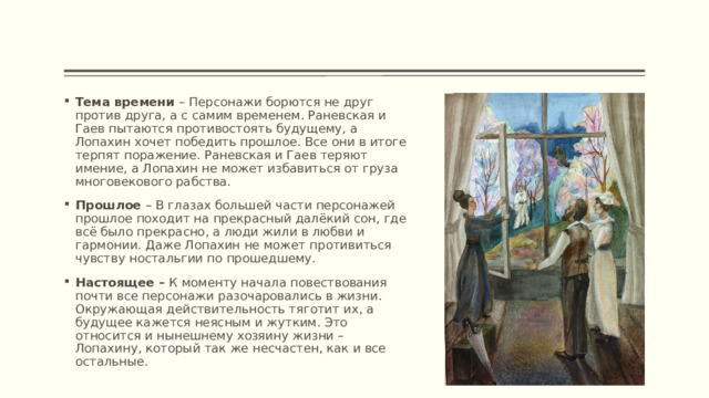 Тема времени – Персонажи борются не друг против друга, а с самим временем. Раневская и Гаев пытаются противостоять будущему, а Лопахин хочет победить прошлое. Все они в итоге терпят поражение. Раневская и Гаев теряют имение, а Лопахин не может избавиться от груза многовекового рабства. Прошлое – В глазах большей части персонажей прошлое походит на прекрасный далёкий сон, где всё было прекрасно, а люди жили в любви и гармонии. Даже Лопахин не может противиться чувству ностальгии по прошедшему. Настоящее – К моменту начала повествования почти все персонажи разочаровались в жизни. Окружающая действительность тяготит их, а будущее кажется неясным и жутким. Это относится и нынешнему хозяину жизни – Лопахину, который так же несчастен, как и все остальные. 