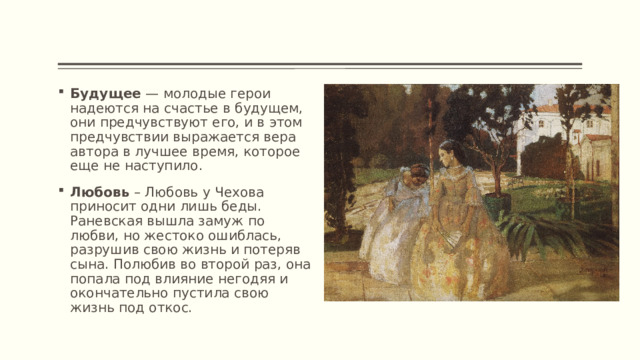 Будущее — молодые герои надеются на счастье в будущем, они предчувствуют его, и в этом предчувствии выражается вера автора в лучшее время, которое еще не наступило. Любовь – Любовь у Чехова приносит одни лишь беды. Раневская вышла замуж по любви, но жестоко ошиблась, разрушив свою жизнь и потеряв сына. Полюбив во второй раз, она попала под влияние негодяя и окончательно пустила свою жизнь под откос. 