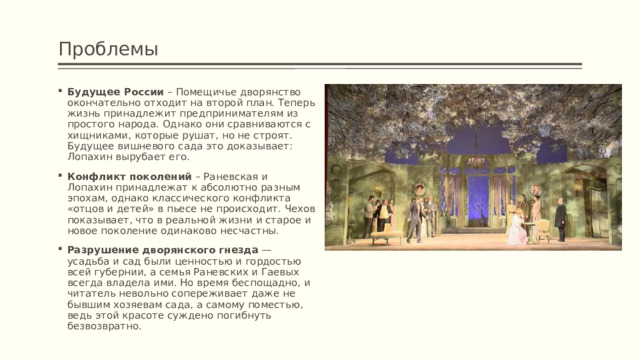 Проблемы Будущее России – Помещичье дворянство окончательно отходит на второй план. Теперь жизнь принадлежит предпринимателям из простого народа. Однако они сравниваются с хищниками, которые рушат, но не строят. Будущее вишневого сада это доказывает: Лопахин вырубает его. Конфликт поколений – Раневская и Лопахин принадлежат к абсолютно разным эпохам, однако классического конфликта «отцов и детей» в пьесе не происходит. Чехов показывает, что в реальной жизни и старое и новое поколение одинаково несчастны. Разрушение дворянского гнезда — усадьба и сад были ценностью и гордостью всей губернии, а семья Раневских и Гаевых всегда владела ими. Но время беспощадно, и читатель невольно сопереживает даже не бывшим хозяевам сада, а самому поместью, ведь этой красоте суждено погибнуть безвозвратно. 
