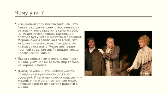 Чему учит? «Вишнёвый сад» показывает нам, что бывает, когда человек отворачивается от жизни, погружается в самого себя, начинает игнорировать настоящее, бояться будущего и мечтать о прошлом. Мораль пьесы заключается в том, что надо не только красиво говорить, но красиво поступать. Чехов воспевает честный труд, который придает смысл человеческой жизни. Пьеса говорит нам о неоднозначности жизни, учит нас не делить мир только на чёрное и белое. Вывод Чехова — это необходимость созидания и гуманности для всех сословий. У него нет плохих классов или людей, у него есть несчастные люди, которым просто не хватает радости в жизни. 