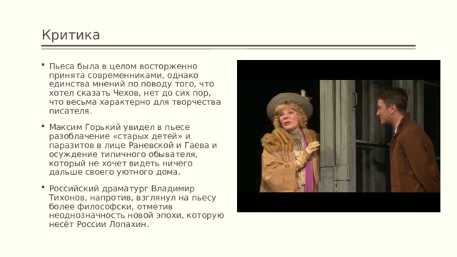 Критика Пьеса была в целом восторженно принята современниками, однако единства мнений по поводу того, что хотел сказать Чехов, нет до сих пор, что весьма характерно для творчества писателя. Максим Горький увидел в пьесе разоблачение «старых детей» и паразитов в лице Раневской и Гаева и осуждение типичного обывателя, который не хочет видеть ничего дальше своего уютного дома. Российский драматург Владимир Тихонов, напротив, взглянул на пьесу более философски, отметив неоднозначность новой эпохи, которую несёт России Лопахин. 