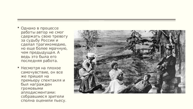 Однако в процессе работы автор не смог сдержать свою тревогу за судьбу России и сделал трагикомедию, но еще более мрачную, чем предыдущая. А ведь это была его последняя работа. Несмотря на плохое самочувствие, он все же пришел на премьеру спектакля и был награжден громовыми аплодисментами: собравшиеся зрители сполна оценили пьесу. 