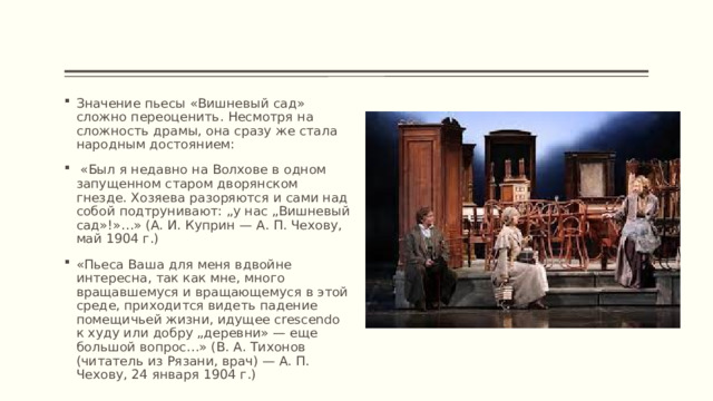 Значение пьесы «Вишневый сад» сложно переоценить. Несмотря на сложность драмы, она сразу же стала народным достоянием:  «Был я недавно на Волхове в одном запущенном старом дворянском гнезде. Хозяева разоряются и сами над собой подтрунивают: „у нас „Вишневый сад»!»…» (А. И. Куприн — А. П. Чехову, май 1904 г.) «Пьеса Ваша для меня вдвойне интересна, так как мне, много вращавшемуся и вращающемуся в этой среде, приходится видеть падение помещичьей жизни, идущее crescendo к худу или добру „деревни» — еще большой вопрос…» (В. А. Тихонов (читатель из Рязани, врач) — А. П. Чехову, 24 января 1904 г.) 