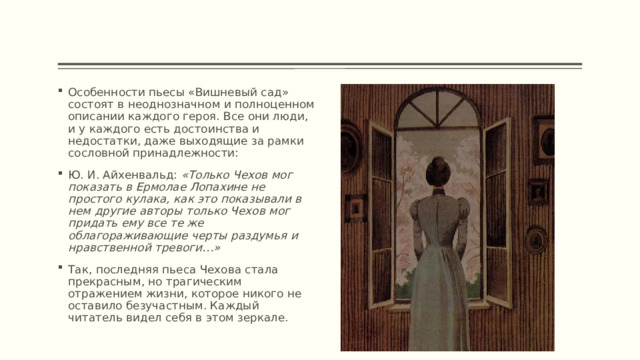 Особенности пьесы «Вишневый сад» состоят в неоднозначном и полноценном описании каждого героя. Все они люди, и у каждого есть достоинства и недостатки, даже выходящие за рамки сословной принадлежности: Ю. И. Айхенвальд: «Только Чехов мог показать в Ермолае Лопахине не простого кулака, как это показывали в нем другие авторы только Чехов мог придать ему все те же облагораживающие черты раздумья и нравственной тревоги…» Так, последняя пьеса Чехова стала прекрасным, но трагическим отражением жизни, которое никого не оставило безучастным. Каждый читатель видел себя в этом зеркале. 
