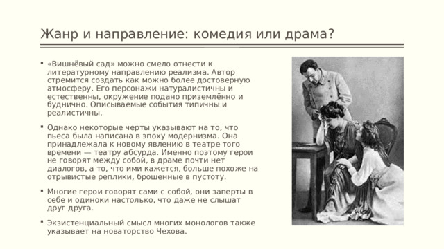 Жанр и направление: комедия или драма? «Вишнёвый сад» можно смело отнести к литературному направлению реализма. Автор стремится создать как можно более достоверную атмосферу. Его персонажи натуралистичны и естественны, окружение подано приземлённо и буднично. Описываемые события типичны и реалистичны. Однако некоторые черты указывают на то, что пьеса была написана в эпоху модернизма. Она принадлежала к новому явлению в театре того времени — театру абсурда. Именно поэтому герои не говорят между собой, в драме почти нет диалогов, а то, что ими кажется, больше похоже на отрывистые реплики, брошенные в пустоту. Многие герои говорят сами с собой, они заперты в себе и одиноки настолько, что даже не слышат друг друга. Экзистенциальный смысл многих монологов также указывает на новаторство Чехова. 
