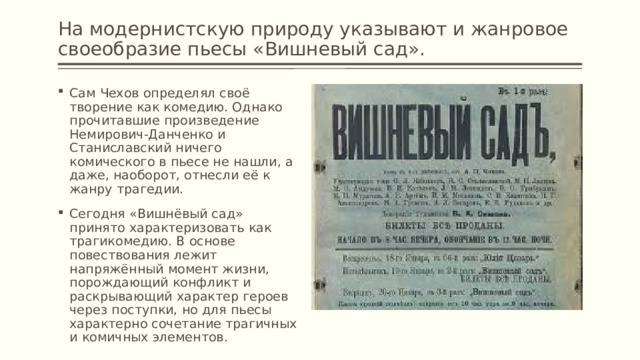 На модернистскую природу указывают и жанровое своеобразие пьесы «Вишневый сад». Сам Чехов определял своё творение как комедию. Однако прочитавшие произведение Немирович-Данченко и Станиславский ничего комического в пьесе не нашли, а даже, наоборот, отнесли её к жанру трагедии. Сегодня «Вишнёвый сад» принято характеризовать как трагикомедию. В основе повествования лежит напряжённый момент жизни, порождающий конфликт и раскрывающий характер героев через поступки, но для пьесы характерно сочетание трагичных и комичных элементов. 