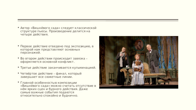 Автор «Вишнёвого сада» следует классической структуре пьесы. Произведение делится на четыре действия. Первое действие отведено под экспозицию, в которой нам представляют основных персонажей. Во втором действии происходит завязка – оформляется основной конфликт. Третье действие заканчивается кульминацией. Четвёртое действие – финал, который завершает все сюжетные линии. Главной особенностью композиции «Вишнёвого сада» можно считать отсутствие в нём ярких сцен и бурного действия. Даже самые важные события подаются относительно спокойно и буднично. 
