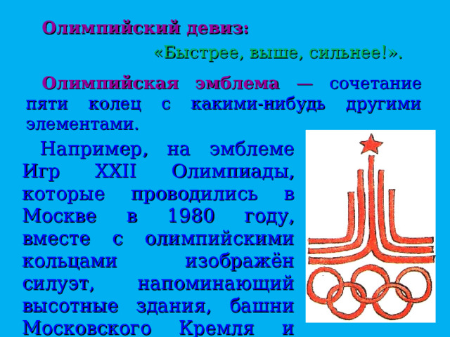 Олимпийский девиз:     «Быстрее, выше, сильнее!».   Олимпийская эмблема — сочетание пяти колец с какими-нибудь другими элементами. Например, на эмблеме Игр XXII Олимпиады, которые проводились в Москве в 1980 году, вместе с олимпийскими кольцами изображён силуэт, напоминающий высотные здания, башни Московского Кремля и беговые дорожки стадиона. 