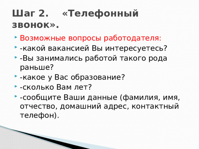 Шаг 2. «Телефонный звонок». Возможные вопросы работодателя: -какой вакансией Вы интересуетесь? -Вы занимались работой такого рода раньше? -какое у Вас образование? -сколько Вам лет? -сообщите Ваши данные (фамилия, имя, отчество, домашний адрес, контактный телефон). 