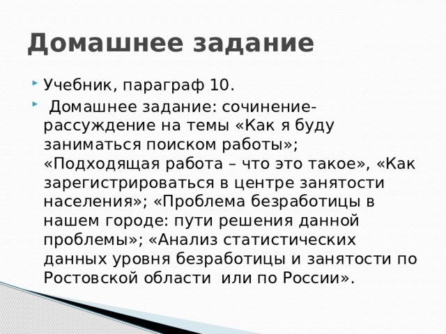 Домашнее задание Учебник, параграф 10.  Домашнее задание: сочинение-рассуждение на темы «Как я буду заниматься поиском работы»; «Подходящая работа – что это такое», «Как зарегистрироваться в центре занятости населения»; «Проблема безработицы в нашем городе: пути решения данной проблемы»; «Анализ статистических данных уровня безработицы и занятости по Ростовской области или по России». 
