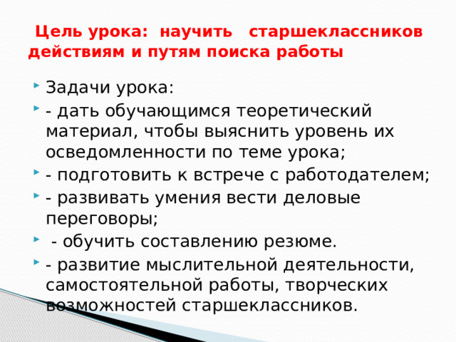 Цель урока: научить старшеклассников действиям и путям поиска работы   Задачи урока: - дать обучающимся теоретический материал, чтобы выяснить уровень их осведомленности по теме урока; - подготовить к встрече с работодателем; - развивать умения вести деловые переговоры;  - обучить составлению резюме. - развитие мыслительной деятельности, самостоятельной работы, творческих возможностей старшеклассников. 