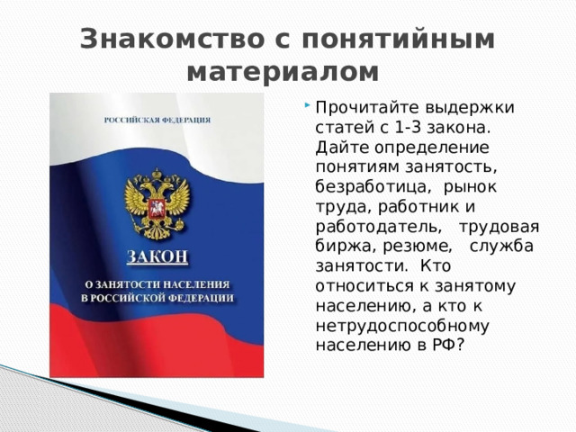Знакомство с понятийным материалом Прочитайте выдержки статей с 1-3 закона. Дайте определение понятиям занятость, безработица, рынок труда, работник и работодатель, трудовая биржа, резюме, служба занятости. Кто относиться к занятому населению, а кто к нетрудоспособному населению в РФ? 