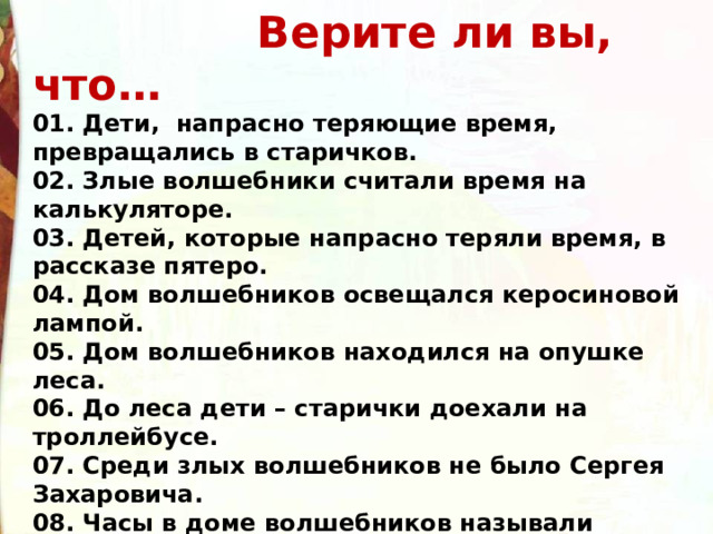  Верите ли вы, что… 01. Дети,  напрасно теряющие время, превращались в старичков. 02. Злые волшебники считали время на калькуляторе.   03. Детей, которые напрасно теряли время, в рассказе пятеро. 04. Дом волшебников освещался керосиновой лампой. 05. Дом волшебников находился на опушке леса. 06. До леса дети – старички доехали на троллейбусе.   07. Среди злых волшебников не было Сергея Захаровича. 08. Часы в доме волшебников называли часики.   09. Для совершения волшебства стрелку надо повернуть в обратную сторону 77раз. 10. Человек, понапрасну теряющий время, сам не замечает, как стареет. 