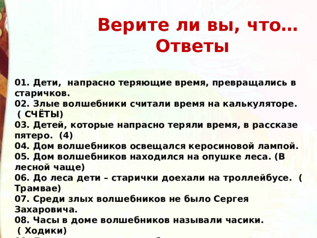  Верите ли вы, что…  Ответы  01. Дети,  напрасно теряющие время, превращались в старичков. 02. Злые волшебники считали время на калькуляторе.  ( СЧЁТЫ) 03. Детей, которые напрасно теряли время, в рассказе пятеро.  (4) 04. Дом волшебников освещался керосиновой лампой. 05. Дом волшебников находился на опушке леса. (В лесной чаще) 06. До леса дети – старички доехали на троллейбусе.  ( Трамвае) 07. Среди злых волшебников не было Сергея Захаровича. 08. Часы в доме волшебников называли часики.  ( Ходики) 09. Для совершения волшебства стрелку надо повернуть в обратную сторону 77раз. 10. Человек, понапрасну теряющий время, сам не замечает, как стареет. 