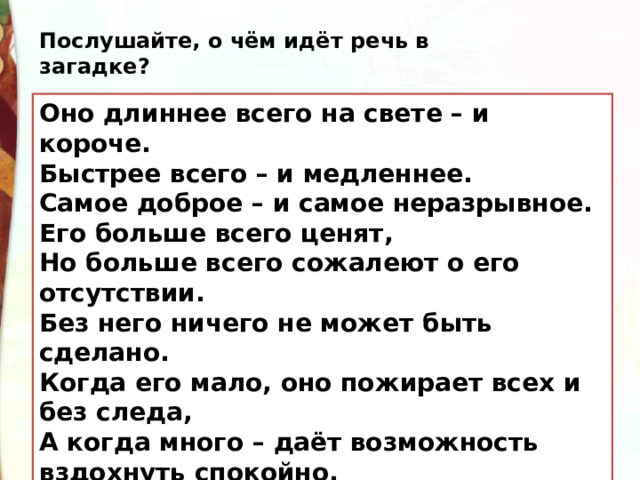 Послушайте, о чём идёт речь в загадке? Оно длиннее всего на свете – и короче. Быстрее всего – и медленнее. Самое доброе – и самое неразрывное. Его больше всего ценят, Но больше всего сожалеют о его отсутствии. Без него ничего не может быть сделано. Когда его мало, оно пожирает всех и без следа, А когда много – даёт возможность вздохнуть спокойно. 