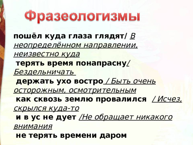 пошёл куда глаза глядят/  В неопределённом направлении, неизвестно куда  терять время понапрасну / Бездельничать   держать ухо востро  / Быть очень осторожным, осмотрительным  как сквозь землю провалился   / Исчез, скрылся куда-то  и в ус не дует  /Не обращает никакого внимания  не терять времени даром 