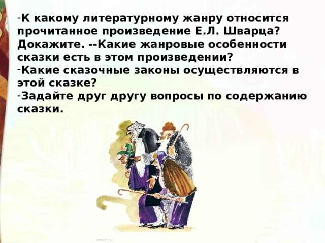 К какому литературному жанру относится прочитанное произведение Е.Л. Шварца? Докажите.  --Какие жанровые особенности сказки есть в этом произведении? Какие сказочные законы осуществляются в этой сказке?     Задайте друг другу вопросы по содержанию сказки. 