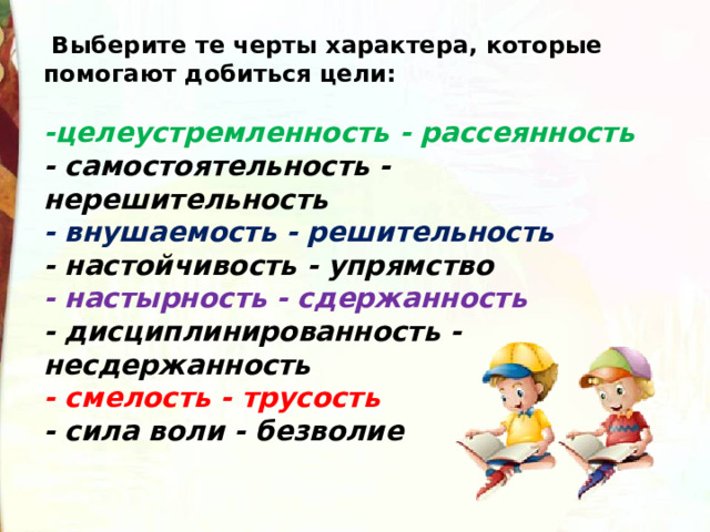   Выберите те черты характера, которые помогают добиться цели:  -целеустремленность - рассеянность - самостоятельность - нерешительность - внушаемость - решительность - настойчивость - упрямство - настырность - сдержанность - дисциплинированность - несдержанность - смелость - трусость - сила воли - безволие 