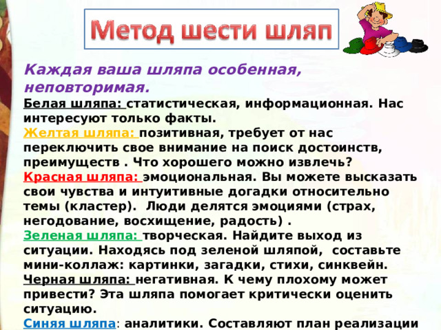 Каждая ваша шляпа особенная, неповторимая.    Белая шляпа: статистическая, информационная. Нас интересуют только факты.  Желтая шляпа: позитивная, требует от нас переключить свое внимание на поиск достоинств, преимуществ . Что хорошего можно извлечь?  Красная шляпа: эмоциональная. Вы можете высказать свои чувства и интуитивные догадки относительно темы (кластер).  Люди делятся эмоциями (страх, негодование, восхищение, радость) .  Зеленая шляпа: творческая. Найдите выход из ситуации. Находясь под зеленой шляпой, составьте мини-коллаж: картинки, загадки, стихи, синквейн.   Черная шляпа: негативная. К чему плохому может привести? Эта шляпа помогает критически оценить ситуацию.  Синяя шляпа : аналитики. Составляют план реализации идей. Чего мы достигли? Определяет план координирует, реализует. 