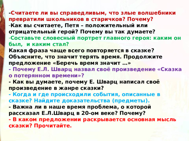 - Считаете ли вы справедливым, что злые волшебники превратили школьников в старичков? Почему? Как вы считаете, Петя – положительный или отрицательный герой? Почему вы так думаете? Составьте словесный портрет главного героя: каким он был,  и каким стал? Какая фраза чаще всего повторяется в сказке? Объясните, что значит терять время. Продолжите предложение «Беречь время значит …» - Почему Е.Л. Шварц назвал своё произведение «Сказка о потерянном времени»? - Как вы думаете, почему Е. Шварц написал своё произведение в жанре сказки? - Когда и где происходили события, описанные в сказке? Найдите доказательства (предметы). - Важна ли в наше время проблема, о которой рассказал Е.Л.Шварц в 20-ом веке? Почему? - В каком предложении раскрывается основная мысль сказки? Прочитайте. 