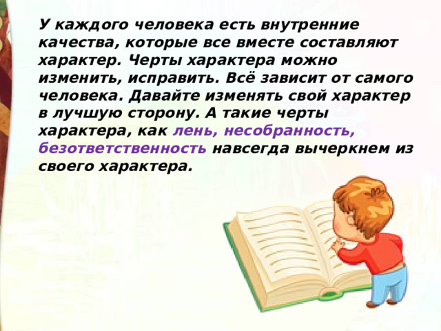 У каждого человека есть внутренние качества, которые все вместе составляют характер. Черты характера можно изменить, исправить. Всё зависит от самого человека. Давайте изменять свой характер в лучшую сторону. А такие черты характера, как лень, несобранность, безответственность навсегда вычеркнем из своего характера. 