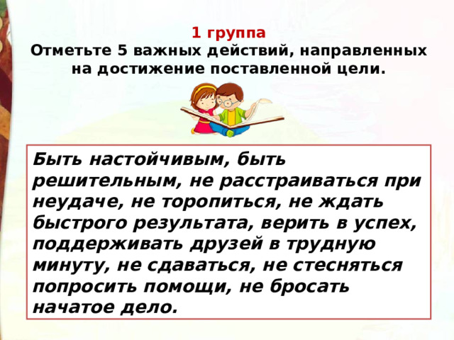 1 группа  Отметьте 5 важных действий, направленных на достижение поставленной цели. Быть настойчивым, быть решительным, не расстраиваться при неудаче, не торопиться, не ждать быстрого результата, верить в успех, поддерживать друзей в трудную минуту, не сдаваться, не стесняться попросить помощи, не бросать начатое дело. 