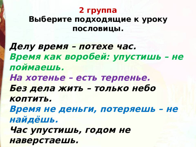 2 группа  Выберите подходящие к уроку пословицы. Делу время – потехе час.  Время как воробей: упустишь – не поймаешь.  На хотенье – есть терпенье.  Без дела жить – только небо коптить.  Время не деньги, потеряешь – не найдёшь.  Час упустишь, годом не наверстаешь.  Труд человека кормит, а лень портит . 