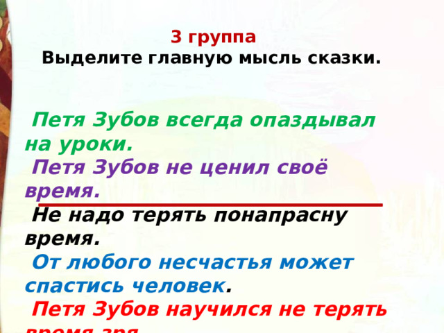 3 группа     Выделите главную мысль сказки.     Петя Зубов всегда опаздывал на уроки.    Петя Зубов не ценил своё время.   Не надо терять понапрасну время.    От любого несчастья может спастись человек .  Петя Зубов научился не терять время зря. 