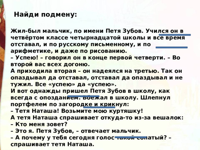 Найди подмену: Жил-был мальчик, по имени Петя Зубов. Учился он в четвёртом классе четырнадцатой школы и все время отставал, и по русскому письменному, и по арифметике, и даже по рисованию. – Успею! – говорил он в конце первой четверти. – Во второй вас всех догоню. А приходила вторая – он надеялся на третью. Так он опаздывал да отставал, отставал да опаздывал и не тужил. Все «успею» да «успею». И вот однажды пришел Петя Зубов в школу, как всегда с опозданием. Вбежал в школу. Шлепнул портфелем по загородке и крикнул: – Тетя Наташа! Возьмите мою куртяшку! А тетя Наташа спрашивает откуда-то из-за вешалок: – Кто меня зовет? – Это я. Петя Зубов, – отвечает мальчик. – А почему у тебя сегодня голос такой сопатый? – спрашивает тетя Наташа. 