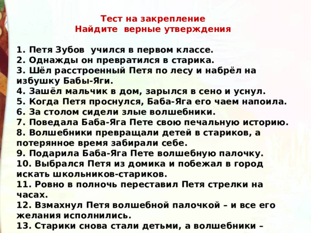 Тест на закрепление Найдите верные утверждения 1. Петя Зубов  учился в первом классе. 2. Однажды он превратился в старика. 3. Шёл расстроенный Петя по лесу и набрёл на избушку Бабы-Яги. 4. Зашёл мальчик в дом, зарылся в сено и уснул. 5. Когда Петя проснулся, Баба-Яга его чаем напоила. 6. За столом сидели злые волшебники. 7. Поведала Баба-Яга Пете свою печальную историю. 8. Волшебники превращали детей в стариков, а потерянное время забирали себе. 9. Подарила Баба-Яга Пете волшебную палочку. 10. Выбрался Петя из домика и побежал в город искать школьников-стариков. 11. Ровно в полночь переставил Петя стрелки на часах. 12. Взмахнул Петя волшебной палочкой – и все его желания исполнились. 13. Старики снова стали детьми, а волшебники – взрослыми. 