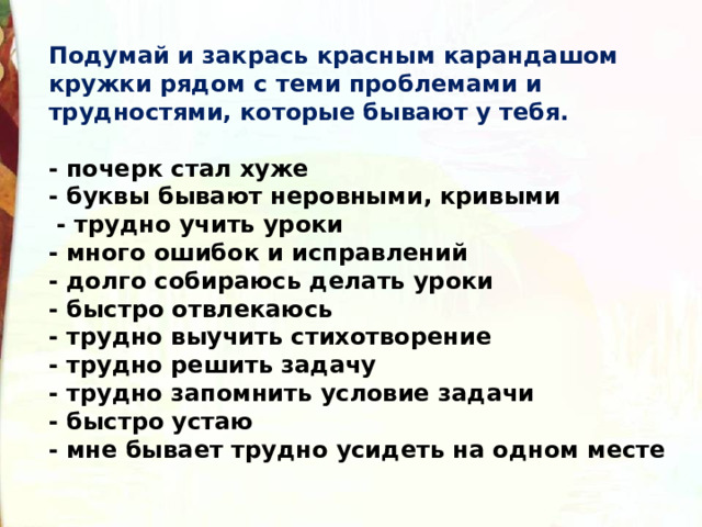 Подумай и закрась красным карандашом кружки рядом с теми проблемами и трудностями, которые бывают у тебя.  - почерк стал хуже - буквы бывают неровными, кривыми   - трудно учить уроки - много ошибок и исправлений - долго собираюсь делать уроки - быстро отвлекаюсь - трудно выучить стихотворение - трудно решить задачу - трудно запомнить условие задачи - быстро устаю - мне бывает трудно усидеть на одном месте 