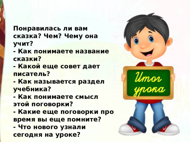 Понравилась ли вам сказка? Чем? Чему она учит? - Как понимаете название сказки? - Какой еще совет дает писатель? - Как называется раздел учебника? - Как понимаете смысл этой поговорки? - Какие еще поговорки про время вы еще помните? - Что нового узнали сегодня на уроке? 