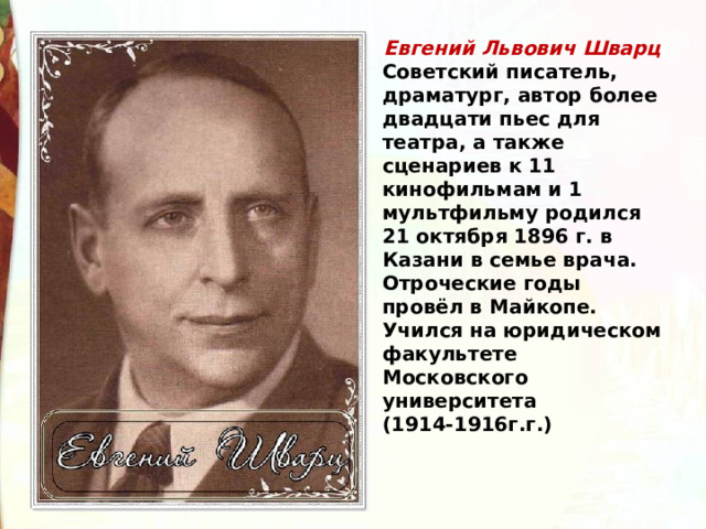 Евгений Львович Шварц Советский писатель, драматург, автор более двадцати пьес для театра, а также сценариев к 11 кинофильмам и 1 мультфильму родился 21 октября 1896 г. в Казани в семье врача. Отроческие годы провёл в Майкопе. Учился на юридическом факультете Московского университета (1914-1916г.г.) 