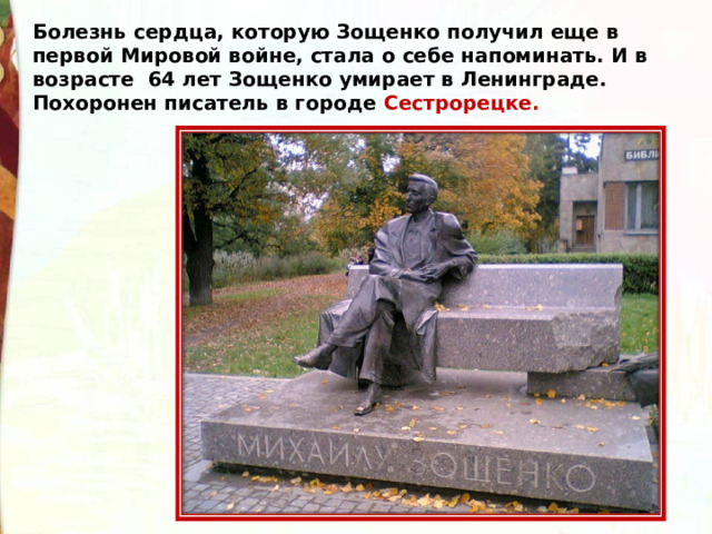 Болезнь сердца, которую Зощенко получил еще в первой Мировой войне, стала о себе напоминать. И в возрасте  64 лет Зощенко умирает в Ленинграде. Похоронен писатель в городе Сестрорецке. 