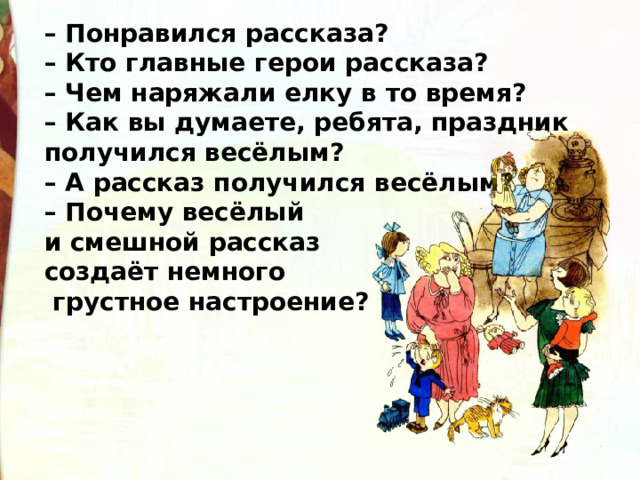 – Понравился рассказа? – Кто главные герои рассказа? – Чем наряжали елку в то время?  – Как вы думаете, ребята, праздник получился весёлым? – А рассказ получился весёлым? – Почему весёлый и смешной рассказ создаёт немного  грустное настроение? 