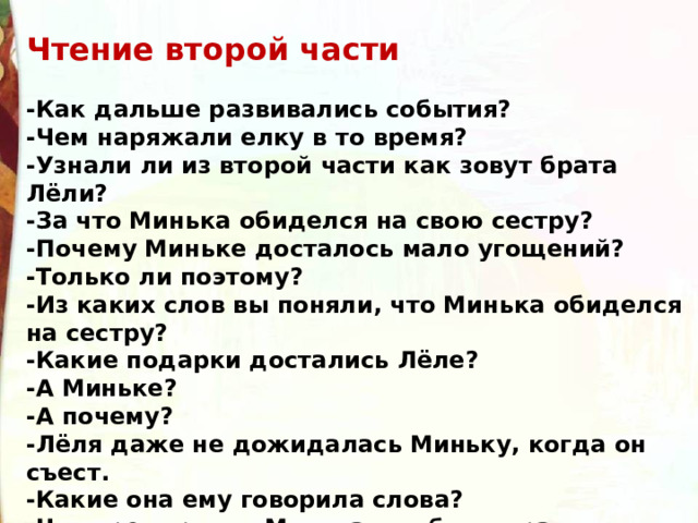 Чтение второй части  -Как дальше развивались события? -Чем наряжали елку в то время? -Узнали ли из второй части как зовут брата Лёли? -За что Минька обиделся на свою сестру? -Почему Миньке досталось мало угощений? -Только ли поэтому? -Из каких слов вы поняли, что Минька обиделся на сестру? -Какие подарки достались Лёле? -А Миньке? -А почему? -Лёля даже не дожидалась Миньку, когда он съест. -Какие она ему говорила слова? -Что предпринял Минька, чтобы исправить ситуацию? -Чем всё закончилось? 