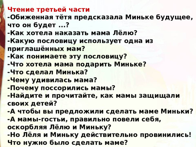 Чтение третьей части -Обиженная тётя предсказала Миньке будущее, что он будет ...? -Как хотела наказать мама Лёлю? -Какую пословицу использует одна из приглашённых мам? -Как понимаете эту пословицу? -Что хотела мама подарить Миньке? -Что сделал Минька? -Чему удивилась мама? -Почему поссорились мамы? -Найдите и прочитайте, как мамы защищали своих детей? -А чтобы вы предложили сделать маме Миньки? -А мамы-гостьи, правильно повели себя, оскорбляя Лёлю и Миньку? -Но Лёля и Миньку действительно провинились! Что нужно было сделать маме? 