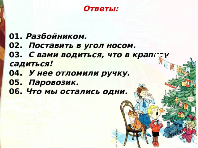 Ответы:   01. Разбойником. 02.   Поставить в угол носом. 03.   C вами водиться, что в крапиву садиться! 04.   У нее отломили ручку. 05.   Паровозик. 06. Что мы остались одни. 