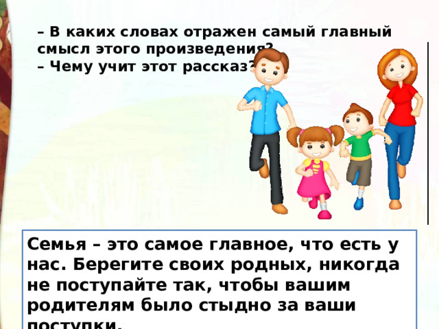 –  В каких словах отражен самый главный смысл этого произведения? – Чему учит этот рассказ? Семья – это самое главное, что есть у нас. Берегите своих родных, никогда не поступайте так, чтобы вашим родителям было стыдно за ваши поступки. 