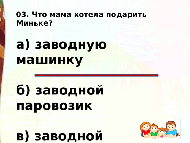 03. Что мама хотела подарить Миньке?  а) заводную машинку  б) заводной паровозик  в) заводной пароходик  