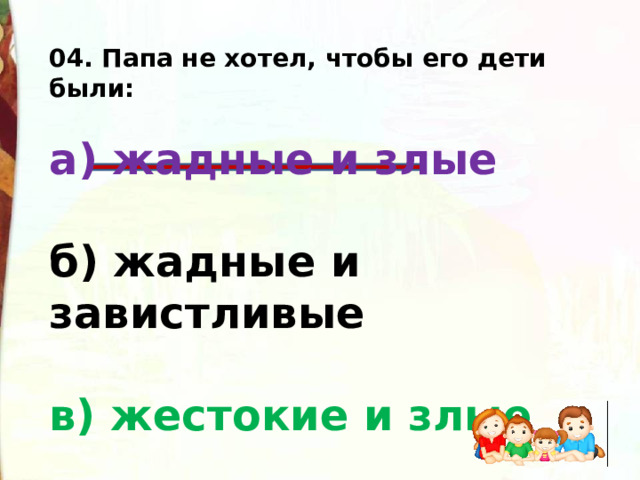 04. Папа не хотел, чтобы его дети были:  а) жадные и злые  б) жадные и завистливые  в) жестокие и злые   