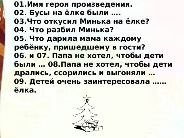 01.Имя героя произведения. 02. Бусы на ёлке были …. 03.Что откусил Минька на ёлке? 04. Что разбил Минька? 05. Что дарила мама каждому ребёнку, пришедшему в гости? 06. и 07. Папа не хотел, чтобы дети были … 08.Папа не хотел, чтобы дети дрались, ссорились и выгоняли … 09. Детей очень заинтересовала …… ёлка.  