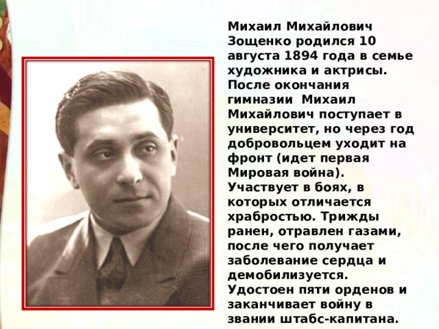 Михаил Михайлович Зощенко родился 10 августа 1894 года в семье художника и актрисы. После окончания гимназии  Михаил Михайлович поступает в университет, но через год добровольцем уходит на фронт (идет первая Мировая война). Участвует в боях, в которых отличается храбростью. Трижды ранен, отравлен газами, после чего получает заболевание сердца и демобилизуется. Удостоен пяти орденов и заканчивает войну в звании штабс-капитана.  
