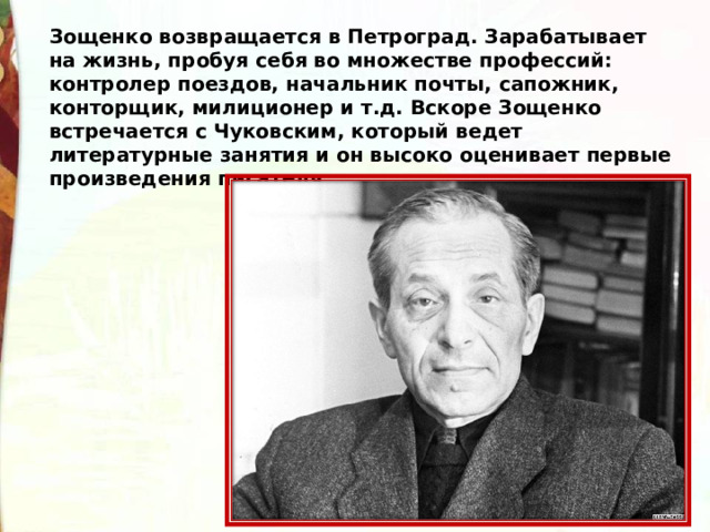 Зощенко возвращается в Петроград. Зарабатывает на жизнь, пробуя себя во множестве профессий: контролер поездов, начальник почты, сапожник, конторщик, милиционер и т.д. Вскоре Зощенко встречается с Чуковским, который ведет литературные занятия и он высоко оценивает первые произведения писателя.   