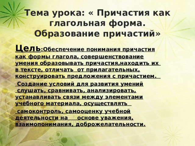 Тема урока: « Причастия как глагольная форма. Образование причастий»   Цель :Обеспечение понимания причастия как формы глагола, совершенствование умения образовывать причастия,находить их в тексте, отличать от прилагательных, конструировать предложения с причастием.     Создание условий для развития умений  слушать, сравнивать, анализировать, устанавливать связи между элементами учебного материала, осуществлять     самоконтроль, самооценку учебной деятельности на основе уважения, взаимопонимания, доброжелательности. 